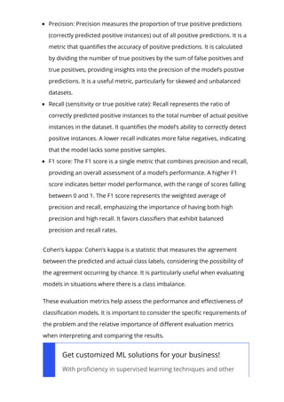 Precision: Precision measures the proportion of true positive predictions
(correctly predicted positive instances) out of all positive predictions. It is a
metric that quanti몭es the accuracy of positive predictions. It is calculated
by dividing the number of true positives by the sum of false positives and
true positives, providing insights into the precision of the model’s positive
predictions. It is a useful metric, particularly for skewed and unbalanced
datasets.
Recall (sensitivity or true positive rate): Recall represents the ratio of
correctly predicted positive instances to the total number of actual positive
instances in the dataset. It quanti몭es the model’s ability to correctly detect
positive instances. A lower recall indicates more false negatives, indicating
that the model lacks some positive samples.
F1 score: The F1 score is a single metric that combines precision and recall,
providing an overall assessment of a model’s performance. A higher F1
score indicates better model performance, with the range of scores falling
between 0 and 1. The F1 score represents the weighted average of
precision and recall, emphasizing the importance of having both high
precision and high recall. It favors classi몭ers that exhibit balanced
precision and recall rates.
Cohen’s kappa: Cohen’s kappa is a statistic that measures the agreement
between the predicted and actual class labels, considering the possibility of
the agreement occurring by chance. It is particularly useful when evaluating
models in situations where there is a class imbalance.
These evaluation metrics help assess the performance and e몭ectiveness of
classi몭cation models. It is important to consider the speci몭c requirements of
the problem and the relative importance of di몭erent evaluation metrics
when interpreting and comparing the results.
Get customized ML solutions for your business!
With pro몭ciency in supervised learning techniques and other
 
