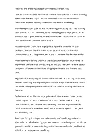model. This includes handling missing values, dealing with outliers, scaling
features, and encoding categorical variables appropriately.
Feature selection: Select relevant and informative features that have a strong
correlation with the target variable. Eliminate irrelevant or redundant
features to improve model performance and reduce over몭tting.
Train-test split: Split your dataset into training and testing sets. The training
set is utilized to train the model, while the testing set is employed to assess
and evaluate its performance. Use techniques like cross-validation to obtain
reliable estimates of model performance.
Model selection: Choose the appropriate algorithm or model for your
problem. Consider the characteristics of your data, such as linearity,
dimensionality, and the presence of outliers, to determine the best model.
Hyperparameter tuning: Optimize the hyperparameters of your model to
improve its performance. Use techniques like grid search or random search
to explore di몭erent combinations of hyperparameters and 몭nd the best
ones.
Regularization: Apply regularization techniques like L1 or L2 regularization to
prevent over몭tting and improve generalization. Regularization helps control
the model’s complexity and avoids excessive reliance on noisy or irrelevant
features.
Evaluation metrics: Choose appropriate evaluation metrics based on the
nature of your problem. For classi몭cation tasks, metrics like accuracy,
precision, recall, and F1-score are commonly used. For regression tasks,
metrics like Mean Squared Error (MSE) or Root Mean Squared Error (RMSE)
are commonly used.
Avoid over몭tting: It is important to be cautious of over몭tting, a situation
where the model achieves high performance on the training data but fails to
generalize well to unseen data. Regularization, cross-validation, and feature
selection can help prevent over몭tting.
 