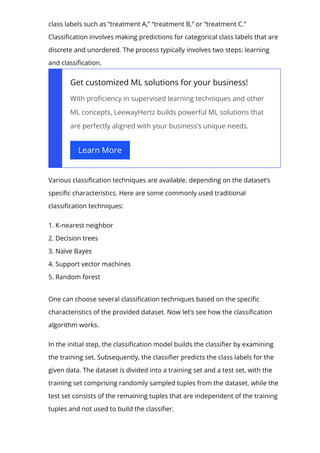 class labels such as “treatment A,” “treatment B,” or “treatment C.”
Classi몭cation involves making predictions for categorical class labels that are
discrete and unordered. The process typically involves two steps: learning
and classi몭cation.
Get customized ML solutions for your business!
With pro몭ciency in supervised learning techniques and other
ML concepts, LeewayHertz builds powerful ML solutions that
are perfectly aligned with your business’s unique needs.
Learn More
Various classi몭cation techniques are available, depending on the dataset’s
speci몭c characteristics. Here are some commonly used traditional
classi몭cation techniques:
1. K-nearest neighbor
2. Decision trees
3. Naïve Bayes
4. Support vector machines
5. Random forest
One can choose several classi몭cation techniques based on the speci몭c
characteristics of the provided dataset. Now let’s see how the classi몭cation
algorithm works.
In the initial step, the classi몭cation model builds the classi몭er by examining
the training set. Subsequently, the classi몭er predicts the class labels for the
given data. The dataset is divided into a training set and a test set, with the
training set comprising randomly sampled tuples from the dataset, while the
test set consists of the remaining tuples that are independent of the training
tuples and not used to build the classi몭er.
 