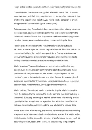 Here’s a step-by-step explanation of how supervised machine learning works:
Data collection: The 몭rst step is to gather a labeled dataset that consists of
input examples and their corresponding correct outputs. For example, if you
are building a spam email classi몭er, you would need a collection of emails
along with their correct labels (spam or not spam).
Data preprocessing: The collected data may contain noise, missing values, or
inconsistencies, so preprocessing is performed to clean and transform the
data into a suitable format. This may involve tasks such as removing outliers,
handling missing values, and normalizing or standardizing the data.
Feature extraction/selection: The relevant features or attributes are
extracted from the input data in this step. Features are the characteristics or
properties that help the model make predictions. Feature selection may
involve techniques like dimensionality reduction or domain knowledge to
identify the most informative features for the problem at hand.
Model selection: You need to choose an appropriate machine learning
algorithm, or model, that can learn from the labeled examples and make
predictions on new, unseen data. The model’s choice depends on the
problem’s nature, the available data, and other factors. Some examples of
supervised learning algorithms include logistic regression, linear regression,
decision trees, random forests, and support vector machines.
Model training: The selected model is trained using the labeled examples
from the dataset. During training, the model learns to map the input data to
the correct output by adjusting its internal parameters. The training process
typically involves an optimization algorithm that minimizes the di몭erence
between the model’s predictions and the true labels in the training data.
Model evaluation: After training, the model’s performance is evaluated using
a separate set of examples called the validation or test set. The model makes
predictions on the test set, and its accuracy or performance metrics (such as
accuracy, precision, recall, or F1 score) are calculated by comparing the
 