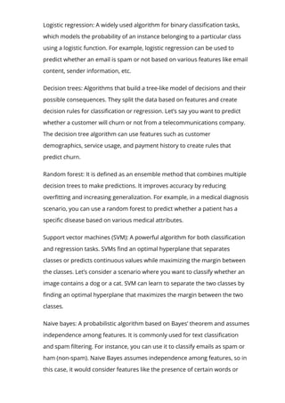 Logistic regression: A widely used algorithm for binary classi몭cation tasks,
which models the probability of an instance belonging to a particular class
using a logistic function. For example, logistic regression can be used to
predict whether an email is spam or not based on various features like email
content, sender information, etc.
Decision trees: Algorithms that build a tree-like model of decisions and their
possible consequences. They split the data based on features and create
decision rules for classi몭cation or regression. Let’s say you want to predict
whether a customer will churn or not from a telecommunications company.
The decision tree algorithm can use features such as customer
demographics, service usage, and payment history to create rules that
predict churn.
Random forest: It is de몭ned as an ensemble method that combines multiple
decision trees to make predictions. It improves accuracy by reducing
over몭tting and increasing generalization. For example, in a medical diagnosis
scenario, you can use a random forest to predict whether a patient has a
speci몭c disease based on various medical attributes.
Support vector machines (SVM): A powerful algorithm for both classi몭cation
and regression tasks. SVMs 몭nd an optimal hyperplane that separates
classes or predicts continuous values while maximizing the margin between
the classes. Let’s consider a scenario where you want to classify whether an
image contains a dog or a cat. SVM can learn to separate the two classes by
몭nding an optimal hyperplane that maximizes the margin between the two
classes.
Naive bayes: A probabilistic algorithm based on Bayes’ theorem and assumes
independence among features. It is commonly used for text classi몭cation
and spam 몭ltering. For instance, you can use it to classify emails as spam or
ham (non-spam). Naive Bayes assumes independence among features, so in
this case, it would consider features like the presence of certain words or
 