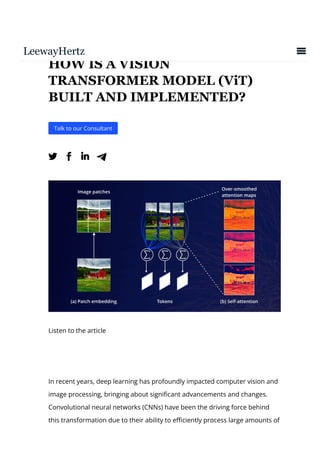 HOW IS A VISION
TRANSFORMER MODEL (ViT)
BUILT AND IMPLEMENTED?
Talk to our Consultant
 
Listen to the article
In recent years, deep learning has profoundly impacted computer vision and
image processing, bringing about signi몭cant advancements and changes.
Convolutional neural networks (CNNs) have been the driving force behind
this transformation due to their ability to e몭ciently process large amounts of
 
 