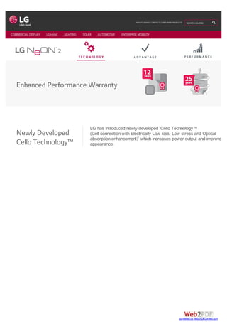 Enhanced Performance Warranty
Newly Developed
Cello Technology™
LG has introduced newly developed ‘Cello Technology™
(Cell connection with Electrically Low loss, Low stress and Optical
absorption enhancement)’ which increases power output and improves
appearance.
COMMERCIAL DISPLAY LG HVAC LIGHTING SOLAR AUTOMOTIVE ENTERPRISE MOBILITY
ABOUT | NEWS | CONTACT | CONSUMER PRODUCTS SEARCH LG.COM
converted by Web2PDFConvert.com
 