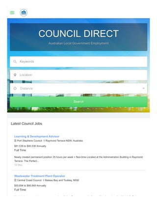 COUNCIL DIRECTCOUNCIL DIRECT
Australian Local Government EmploymentAustralian Local Government Employment
Keywords
Location
Distance
SearchSearch
Latest Council Jobs
Learning & Development Advisor
 Port Stephens Council  Raymond Terrace NSW, Australia
$81,539 to $95,536 Annually
Full Time
Newly created permanent position 35 hours per week + flexi-time Located at the Administration Building in Raymond
Terrace. The Perfect...
14 May
Wastewater Treatment Plant Operator
 Central Coast Council  Bateau Bay and Toukley, NSW
$55,694 to $66,849 Annually
Full Time
W k i th t td i t f it G t t it f lf ti t d k W k/Lif B l
 