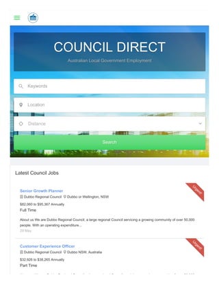 COUNCIL DIRECTCOUNCIL DIRECT
Australian Local Government EmploymentAustralian Local Government Employment
Keywords
Location
Distance
SearchSearch
Latest Council Jobs
Senior Growth Planner
 Dubbo Regional Council  Dubbo or Wellington, NSW
$82,060 to $95,367 Annually
Full Time
About us We are Dubbo Regional Council, a large regional Council servicing a growing community of over 50,000
people. With an operating expenditure...
29 May
U
rgent!
Customer Experience Officer
 Dubbo Regional Council  Dubbo NSW, Australia
$32,926 to $38,265 Annually
Part Time
Ab t W D bb R i l C il l i l C il i i i it f 50 000
U
rgent!
 