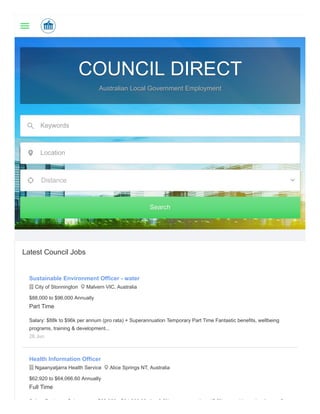 COUNCIL DIRECTCOUNCIL DIRECT
Australian Local Government EmploymentAustralian Local Government Employment
Keywords
Location
Distance
SearchSearch
Latest Council Jobs
Sustainable Environment Officer - water
 City of Stonnington  Malvern VIC, Australia
$88,000 to $96,000 Annually
Part Time
Salary: $88k to $96k per annum (pro rata) + Superannuation Temporary Part Time Fantastic benefits, wellbeing
programs, training & development...
26 Jun
Health Information Officer
 Ngaanyatjarra Health Service  Alice Springs NT, Australia
$62,920 to $64,066.60 Annually
Full Time
S l P k S l $62 920 $64 066 60 l 9 5% ti 17 5% l l l di 5
 