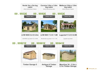 Verde 3m x 2m log              Corsica 3.6m x 3.6m                 Mallorca 3.6m x 3.6m
                cabin                         log cabin                            log cabin
           28mm Interlocking Timbers         28mm Interlocking cabin            28mm Interlock Timbers




  0 0 . 9 932£                0 0 . 9 9 92£                     0 0 . 9 952£




         LCW 9005 5.0 X 6.5m             LCW 9001 7.8 X 7.3M                 Lugarde11 5.5 X 8.5M

         LCW 9005 Log Cabin 5.0 x 6.5M   Residential Log Cabin 7.8 x 7.3 M        Lugarde Log Cabin




0 0 . 9 9 921£            0 0 . 9 9 9 81£                   0 0 . 9 9 941£




          Timber Garage 5                 Antigua A Timber                   Mauritius 34 - 3.3m x
                                               Garage                        5.1m Timber Garage
                                                                                                         PDFmyURL.com
 