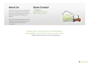 With over 20 years’ experience in manufacturing           T: 02890020906
timber sheds, workshops, summerhouses and                 E: info@logcabinwarehouse.ie
play houses we pride ourselves on are friendly            W: www.logcabinwarehouse.ie
approach and experienced attitude to our
product’s.


With our factory and show site based in central
Liverpool we can offer a full bespoke service on
all products. Call Today to discuss your
requirements.




                                           Residential Lo g Cabins Cheap Lo g Cabins fo r Sale Online Marketing Agency

                                      Accessibility Statement Terms & Co nditio ns Privacy Po licy Co ntact Us Site Map
                                                     Powered by Webhouse Publishing. © 2011 Log Cabin Warehouse.




                                                                                                                          PDFmyURL.com
 