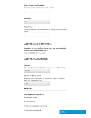 Block Reward Halving Rate *
The block reward will cut in half every X blocks.
 
Premine? *
No
 
Total Coins *
This is dynamically calculated based on the f igures you provided
above
 
 
ADDITIONAL INFORMATION:-
Based on all your choices above, here are some key bits
of information about your coin:
Show Additional Information
 
 
ADDITIONAL FEATURES:-
 
Testnet *
The testnet is an alternative block chain, to be used f or testing.
Disabled
 
Maximum Block Size *
Maximum block size allowed by the network. If you do not know
what this is, leave it at 1 MB
1 MB
 
OTHER:-
 
Included Features (FREE!)
Windows Wallet
 
Source Code
 
Decentralized Peer Matching
 
Unique Genesis Block
  Of ineOf ineOf ineOf ineOf ineOf ine
 