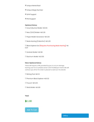 Unique Merkel Root
 
Unique Magic Number
 
UPnP Support
 
IPv6 Support
 
 
Optional Extras
Linux (Ubuntu) Wallet +฿ 0.10
 
Mac (OS X) Wallet +฿ 0.20
 
Paper Wallet Generator +฿ 0.20
 
Node Hosting (6 Months) +฿ 0.25
 
Block Explorer Lite (Requires Purchasing Node Hosting) +฿
0.07
 
Android Wallet +฿ 1.50
 
Electrum Wallet +฿ 2.00
 
 
More Optional Extras
These will require a VPS, provided by you, to run on. Average
hosting cost f or a suitable server is $5-10 (USD) per month. We will
contact you af ter the order is placed to work out the details
Mining Pool +฿ 0.5
 
Premium Block Explorer +฿ 0.32
 
Faucet +฿ 0.45
 
Web Wallet +฿ 1.00
 
 
 
Total
 
 
Add To Cart
 1.00
Of ineOf ineOf ineOf ineOf ineOf ine
 
