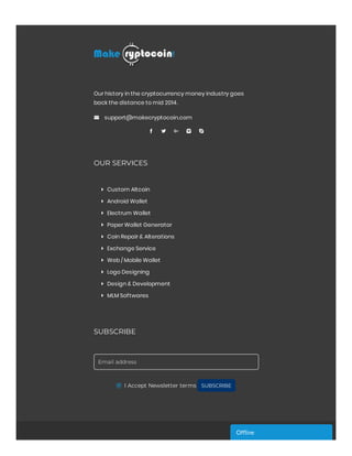 Our history in the cryptocurrency money industry goes
back the distance to mid 2014.
 support@makecryptocoin.com
    
OUR SERVICES
 Custom Altcoin
 Android Wallet
 Electrum Wallet
 Paper Wallet Generator
 Coin Repair & Alterations
 Exchange Service
 Web / Mobile Wallet
 Logo Designing
 Design & Development
 MLM Softwares
SUBSCRIBE
Email address
I Accept Newsletter terms SUBSCRIBE
Of ineOf ineOf ineOf ineOf ineOf ine
 