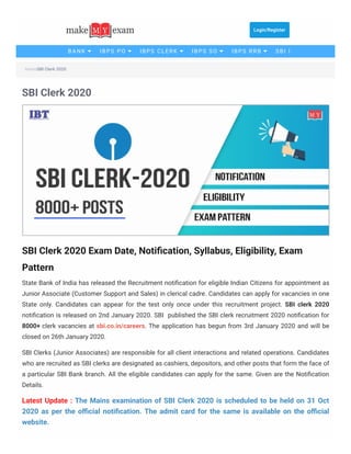 SBI Clerk 2020Home
SBI Clerk 2020
SBI Clerk 2020 Exam Date, Notiﬁcation, Syllabus, Eligibility, Exam
Pattern
State Bank of India has released the Recruitment notiﬁcation for eligible Indian Citizens for appointment as
Junior Associate (Customer Support and Sales) in clerical cadre. Candidates can apply for vacancies in one
State only. Candidates can appear for the test only once under this recruitment project. SBI clerk 2020
notiﬁcation is released on 2nd January 2020. SBI  published the SBI clerk recruitment 2020 notiﬁcation for
8000+ clerk vacancies at sbi.co.in/careers. The application has begun from 3rd January 2020 and will be
closed on 26th January 2020.
SBI Clerks (Junior Associates) are responsible for all client interactions and related operations. Candidates
who are recruited as SBI clerks are designated as cashiers, depositors, and other posts that form the face of
a particular SBI Bank branch. All the eligible candidates can apply for the same. Given are the Notiﬁcation
Details.
Latest Update : The Mains examination of SBI Clerk 2020 is scheduled to be held on 31 Oct
2020 as per the oﬃcial notiﬁcation. The admit card for the same is available on the oﬃcial
website.
Login/Register
BANK IBPS PO IBPS CLERK IBPS SO IBPS RRB SBI P
 