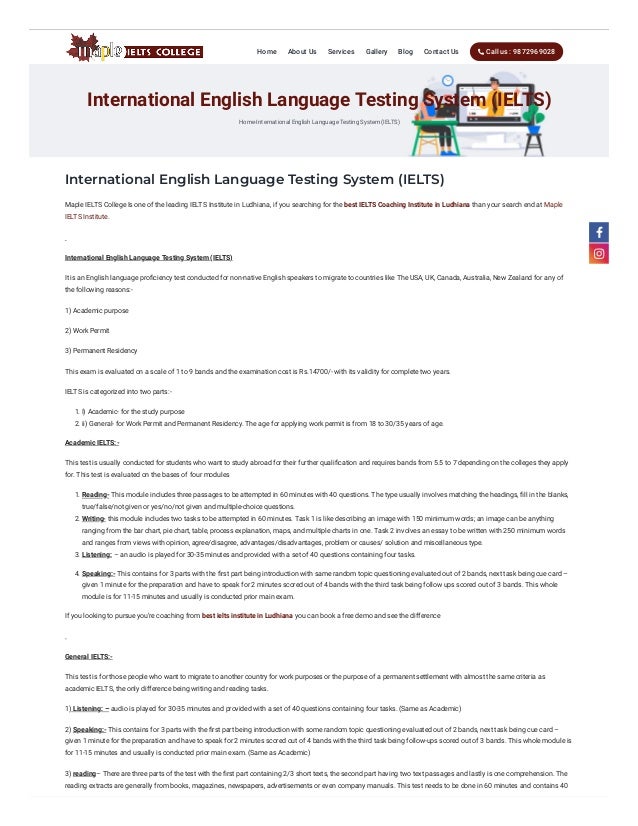 International English Language Testing System (IELTS)
International English Language Testing System (IELTS)
Home-International English Language Testing System (IELTS)
Maple IELTS College Is one of the leading IELTS Institute in Ludhiana, if you searching for the best IELTS Coaching Institute in Ludhiana than your search end at Maple
IELTS Institute.
 
International English Language Testing System (IELTS)
It is an English language proficiency test conducted for non-native English speakers to migrate to countries like The USA, UK, Canada, Australia, New Zealand for any of
the following reasons:-
1) Academic purpose
2) Work Permit
3) Permanent Residency
This exam is evaluated on a scale of 1 to 9 bands and the examination cost is Rs.14700/- with its validity for complete two years.
IELTS is categorized into two parts:-
1. I) Academic- for the study purpose
2. ii) General- for Work Permit and Permanent Residency. The age for applying work permit is from 18 to 30/35 years of age.
Academic IELTS:-
This test is usually conducted for students who want to study abroad for their further qualification and requires bands from 5.5 to 7 depending on the colleges they apply
for. This test is evaluated on the bases of four modules
1. Reading- This module includes three passages to be attempted in 60 minutes with 40 questions. The type usually involves matching the headings, fill in the blanks,
true/false/not given or yes/no/not given and multiple-choice questions.
2. Writing- this module includes two tasks to be attempted in 60 minutes. Task 1 is like describing an image with 150 minimum words; an image can be anything
ranging from the bar chart, pie chart, table, process explanation, maps, and multiple charts in one. Task 2 involves an essay to be written with 250 minimum words
and ranges from views with opinion, agree/disagree, advantages/disadvantages, problem or causes/ solution and miscellaneous type.
3. Listening: – an audio is played for 30-35 minutes and provided with a set of 40 questions containing four tasks.
4. Speaking:- This contains for 3 parts with the first part being introduction with same random topic questioning evaluated out of 2 bands, next task being cue card –
given 1 minute for the preparation and have to speak for 2 minutes scored out of 4 bands with the third task being follow ups scored out of 3 bands. This whole
module is for 11-15 minutes and usually is conducted prior main exam.
If you looking to pursue you’re coaching from best ielts institute in Ludhiana you can book a free demo and see the difference
 
General IELTS:-
This test is for those people who want to migrate to another country for work purposes or the purpose of a permanent settlement with almost the same criteria as
academic IELTS, the only difference being writing and reading tasks.
1) Listening: – audio is played for 30-35 minutes and provided with a set of 40 questions containing four tasks. (Same as Academic)
2) Speaking:- This contains for 3 parts with the first part being introduction with some random topic questioning evaluated out of 2 bands, next task being cue card –
given 1 minute for the preparation and have to speak for 2 minutes scored out of 4 bands with the third task being follow-ups scored out of 3 bands. This whole module is
for 11-15 minutes and usually is conducted prior main exam. (Same as Academic)
3) reading– There are three parts of the test with the first part containing 2/3 short texts, the second part having two text passages and lastly is one comprehension. The
reading extracts are generally from books, magazines, newspapers, advertisements or even company manuals. This test needs to be done in 60 minutes and contains 40
Home About Us Services Gallery Blog Contact Us  Call us : 9872969028


 