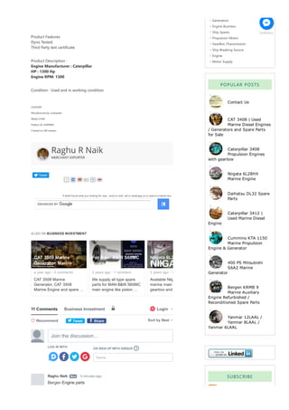 Tweet
If didnt found what you looking for near , send us mail, call or whatsapp us or search in below box.
Product Features
Dyno Tested;
Third Party test certificate
Product Description :
Engine Manufacturer : Caterpillar
HP : 1300 Hp
Engine RPM: 1300
Condition : Used and in working condition
CATD399
Manufactured by: Caterpillar
Model: D399
Product ID: D399IND
5 based on 200 reviews
Raghu R Naik
MERCHANT EXPORTER
Generators
Engine Business
Ship Spares
Propulsion Motor
GearBox /Transmission
Ship Breaking Source
Engine
Motor Supply
POPULAR POSTS
Contact Us
CAT 3408 | Used
Marine Diesel Engines
/ Generators and Spare Parts
for Sale
Caterpillar 3408
Propulsion Engines
with gearbox
Niigata 6L28HX
Marine Engine
Daihatsu DL32 Spare
Parts
Caterpillar 3412 |
Used Marine Diesel
Engine
Cummins KTA 1150
Marine Propulsion
Engine & Generator
400 PS Mitsubishi
S6A2 Marine
Generator
Bergen KRMB 9
Marine Auxiliary
Engine Refurbished /
Reconditioned Spare Parts
Yanmar 12LAAL /
Yanmar 8LAAL /
Yanmar 6LAAL
SUBSCRIBE
Subscribe Reader
ALSO ON BUSINESS INVESTMENT
a year ago  4 comments
CAT 3508 Marine 
Generator, CAT 3508 
Marine Engine and spare …
CAT 3508 Marine
Generator, Marine …
• 2 years ago  1 comment
We supply all type spare 
parts for MAN B&W S60MC 
main engine like piston …
For Sale: B&W S60MC
Spare Parts
• 2 years ago  1 comment
Available Niigata
marine main engine
gearbox and for
Niigata 6L28HX Marine
Engine
•
11 Comments Business Investment ὑ Login

1
t Tweet f Share Sort by Best
LOG IN WITH
OR SIGN UP WITH DISQUS 
Name
Join the discussion…
?
Raghu Naik   • 5 minutes ago
Mod
Bergen Engine parts
 Recommend

GetButton
 