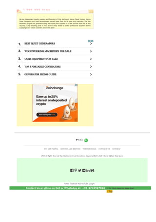 We are independent regular suppliers and Exporters of Ship Machinery, Marine Diesel Engines, Marine
Diesel Generators and Used Reconditioned unused Spare Parts for all types ship machinery. The Ship
Machinery, Engine and generators along with spare parts supplied by us are sourced from ship at ship
recycling / ship breaking yards in India and are fully tested by skilled professional engineers before
supplying to our valued customers around the globe.
a
a
a
a
a
BEST QUIET GENERATORS
WOODWORKING MACHINERY FOR SALE
USED EQUIPMENT FOR SALE
TOP 5 PORTABLE GENERATORS
GENERATOR SIZING GUIDE
1.
2.
3.
4.
5.
Twitter Facebook RSS YouTube Google
 
 Follow
PAY VIA PAYPAL RETURN AND REFUND TESTIMONIALS CONTACT US SITEMAP
2020 All Rights Reserved Ship Machinery | Used Recondition . Supported ByDry Bulk Charter Affiliate Ship Spares
     
Contact Us anytime on Cell or WhatsApp at: +91­9745527006  || Or Click here to Send Mail
↑ Top
 