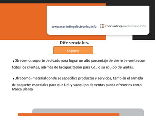 Diferenciales..Ofrecemos soporte dedicado para lograr un alto porcentaje de cierre de ventas con todos los clientes, además de la capacitación para Ud., o su equipo de ventas..Ofrecemos material donde se especifica productos y servicios, también el armado de paquetes especiales para que Ud. y su equipo de ventas pueda ofrecerlos como Marca BlancaSoporte