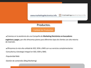 Productos.Calidad de Productos.Creemos en la excelencia de una Compañía de Marketing Electrónico en buscadores orgánicos y pagos, por ello ofrecemos planes para diferentes tipos de clientes con alto retorno de inversión..Ofrecemos la más alta calidad de SEO, SEM y SMO con sus servicios complementarios:Consultoría y Estrategia Integral en SEO, SEM y SMO.