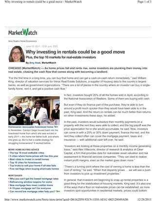 Why investing in rentals could be a good move - MarketWatch                                                             Page 1 of 3




  Amy Hoak's Home Economics

                   June 13, 2011, 12:01 a.m. EDT

                   Why investing in rentals could be a good move
                   Plus, the top 10 markets for real-estate investors
                   By Amy Hoak, MarketWatch

  CHICAGO (MarketWatch) — As home prices fall and rents rise, some investors are plunking their money into
  real estate, chasing the cash flow that comes along with becoming a landlord.

  “For the first time in a long time, you can buy that home and can get a cash-on-cash return immediately,” said William
  King, director of valuation services for Veros Real Estate Solutions, a supplier of housing data to the country’s largest
  banks, as well as government organizations. “There are a lot of places in the country where an investor can buy a single-
  family home, rent it, and get a positive cash flow.”

                                                       In fact, investors bought 20% of all the homes sold in April, according to
                                                       the National Association of Realtors. Some of them are buying with cash.

                                                       But even if they do finance part of the purchase, they’re able to turn
                                                       around a profit much quicker than they would have been able to in the
                                                       past, King said. And the return on rentals can be much better than returns
                                                       on other investments these days, he added.

                                                       In the past, investors would subsidize their monthly payments on a
                                                       property with the rent they were able to collect, and the big payoff was the
  Homeowner reoccupies foreclosed home
  In November, Carolyn Gage moved back into the
                                                       price appreciation he or she would accumulate, he said. Now, investors
  foreclosed home from which she was evicted in        can come in with a 25% or 30% down payment, finance the rest, and the
  early 2011 -- the home her father built, and where   rent they collect often can cover the mortgage payment, taxes and
  she grew up. But is that a viable strategy for       insurance — with additional cash left over, he said.
  struggling homeowners? It worked before.
                                                       “Investors are looking at these properties on a monthly income generating
  MORE HOME-BUYING ADVICE                              basis,” said Alex Villacorta, director of research & analytics at Clear
  • The top 10 most walkable cities                    Capital, a firm that provides data for real-estate asset valuation and risk
  • 5 cities where home prices will rise this year     assessment to financial services companies. “They can start to realize
  • Best cities to invest in rental homes              instant profit margins, even as the market goes down more.”
  • Top 10 cities for foreclosures
  • Top tricks to sell your home if all else fails
                                                       “There’s a turning point where the cost of owning a home is less than the
  • Five red flags when buying short-sale homes
                                                       cost of renting,” he said. “When that disparity grows … we will see a push
                                                       from investors to pick up investment properties.”
  MORTGAGES
  • Why you can't get the lowest mortgage rates
                                                       In general, that investors are beginning to snap up rental properties is a
  • Refinancing window reopens for some
                                                       good thing for the stabilization of housing markets, King said. It’s also one
  • New mortgage fees mean costlier loans
  • A 15-year mortgage isn't for everyone              of the ways that a floor on real-estate prices can be established; as more
  • Can record low mortgage rates help you?            investors spot opportunities in residential markets, prices could bottom.


http://www.marketwatch.com/Story/story/print?guid=D61625F0-92C9-11E0-AE1C-002128049AD6                                  12/28/2011
 