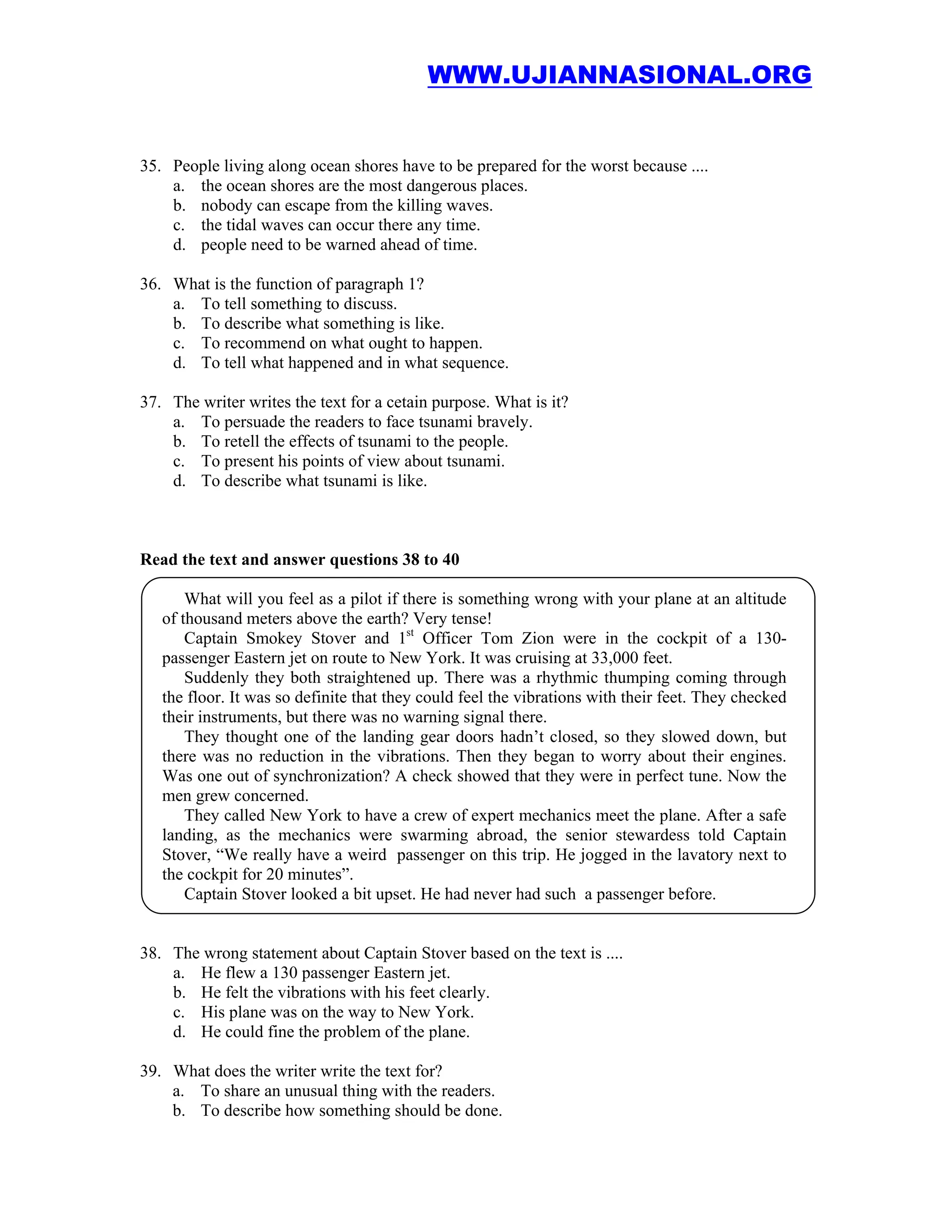 WWW.UJIANNASIONAL.ORG


35. People living along ocean shores have to be prepared for the worst because ....
    a. the ocean shores are the most dangerous places.
    b. nobody can escape from the killing waves.
    c. the tidal waves can occur there any time.
    d. people need to be warned ahead of time.

36. What is the function of paragraph 1?
    a. To tell something to discuss.
    b. To describe what something is like.
    c. To recommend on what ought to happen.
    d. To tell what happened and in what sequence.

37. The writer writes the text for a cetain purpose. What is it?
    a. To persuade the readers to face tsunami bravely.
    b. To retell the effects of tsunami to the people.
    c. To present his points of view about tsunami.
    d. To describe what tsunami is like.



Read the text and answer questions 38 to 40

       What will you feel as a pilot if there is something wrong with your plane at an altitude
   of thousand meters above the earth? Very tense!
       Captain Smokey Stover and 1st Officer Tom Zion were in the cockpit of a 130-
   passenger Eastern jet on route to New York. It was cruising at 33,000 feet.
       Suddenly they both straightened up. There was a rhythmic thumping coming through
   the floor. It was so definite that they could feel the vibrations with their feet. They checked
   their instruments, but there was no warning signal there.
       They thought one of the landing gear doors hadn’t closed, so they slowed down, but
   there was no reduction in the vibrations. Then they began to worry about their engines.
   Was one out of synchronization? A check showed that they were in perfect tune. Now the
   men grew concerned.
       They called New York to have a crew of expert mechanics meet the plane. After a safe
   landing, as the mechanics were swarming abroad, the senior stewardess told Captain
   Stover, “We really have a weird passenger on this trip. He jogged in the lavatory next to
   the cockpit for 20 minutes”.
       Captain Stover looked a bit upset. He had never had such a passenger before.


38. The wrong statement about Captain Stover based on the text is ....
    a. He flew a 130 passenger Eastern jet.
    b. He felt the vibrations with his feet clearly.
    c. His plane was on the way to New York.
    d. He could fine the problem of the plane.

39. What does the writer write the text for?
    a. To share an unusual thing with the readers.
    b. To describe how something should be done.
 