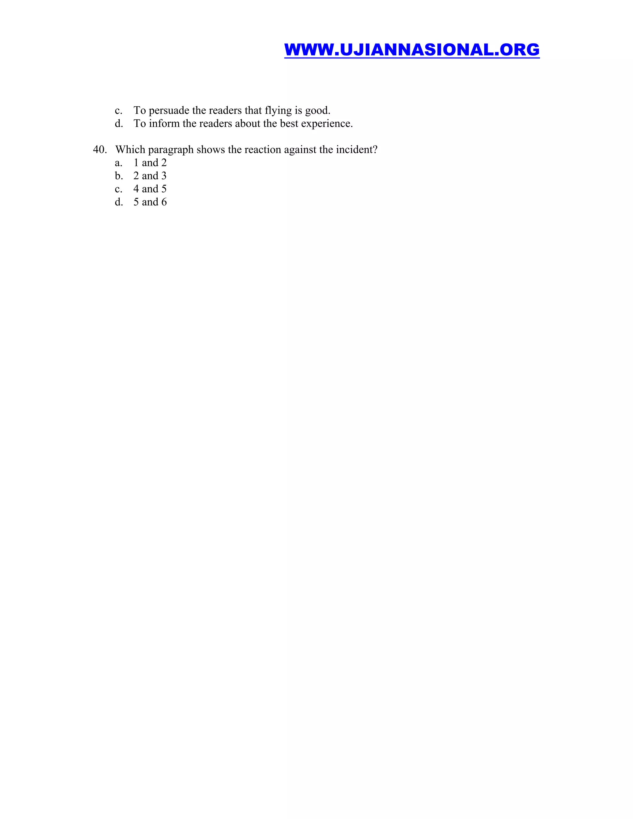 WWW.UJIANNASIONAL.ORG


    c. To persuade the readers that flying is good.
    d. To inform the readers about the best experience.

40. Which paragraph shows the reaction against the incident?
    a. 1 and 2
    b. 2 and 3
    c. 4 and 5
    d. 5 and 6
 