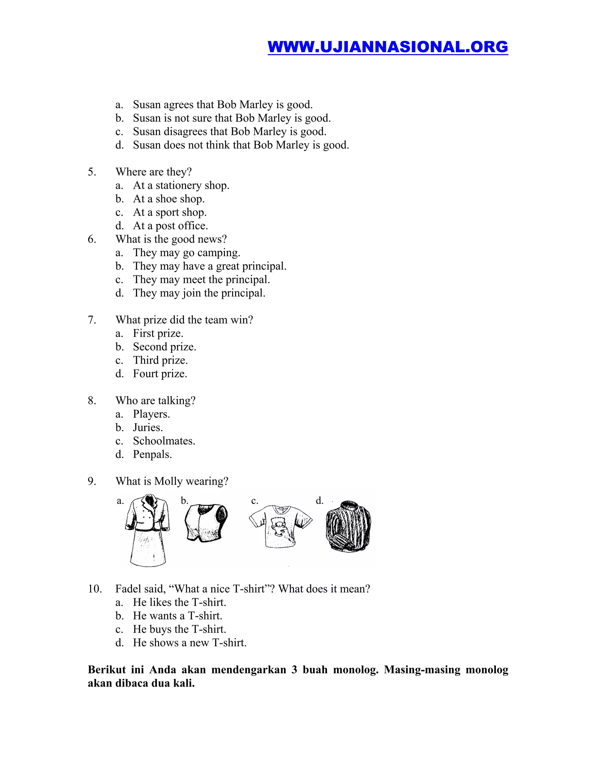 WWW.UJIANNASIONAL.ORG


      a.   Susan agrees that Bob Marley is good.
      b.   Susan is not sure that Bob Marley is good.
      c.   Susan disagrees that Bob Marley is good.
      d.   Susan does not think that Bob Marley is good.

5.    Where are they?
      a. At a stationery shop.
      b. At a shoe shop.
      c. At a sport shop.
      d. At a post office.
6.    What is the good news?
      a. They may go camping.
      b. They may have a great principal.
      c. They may meet the principal.
      d. They may join the principal.

7.    What prize did the team win?
      a. First prize.
      b. Second prize.
      c. Third prize.
      d. Fourt prize.

8.    Who are talking?
      a. Players.
      b. Juries.
      c. Schoolmates.
      d. Penpals.

9.    What is Molly wearing?
      a.            b.             c.            d.




10.   Fadel said, “What a nice T-shirt”? What does it mean?
      a. He likes the T-shirt.
      b. He wants a T-shirt.
      c. He buys the T-shirt.
      d. He shows a new T-shirt.

Berikut ini Anda akan mendengarkan 3 buah monolog. Masing-masing monolog
akan dibaca dua kali.
 