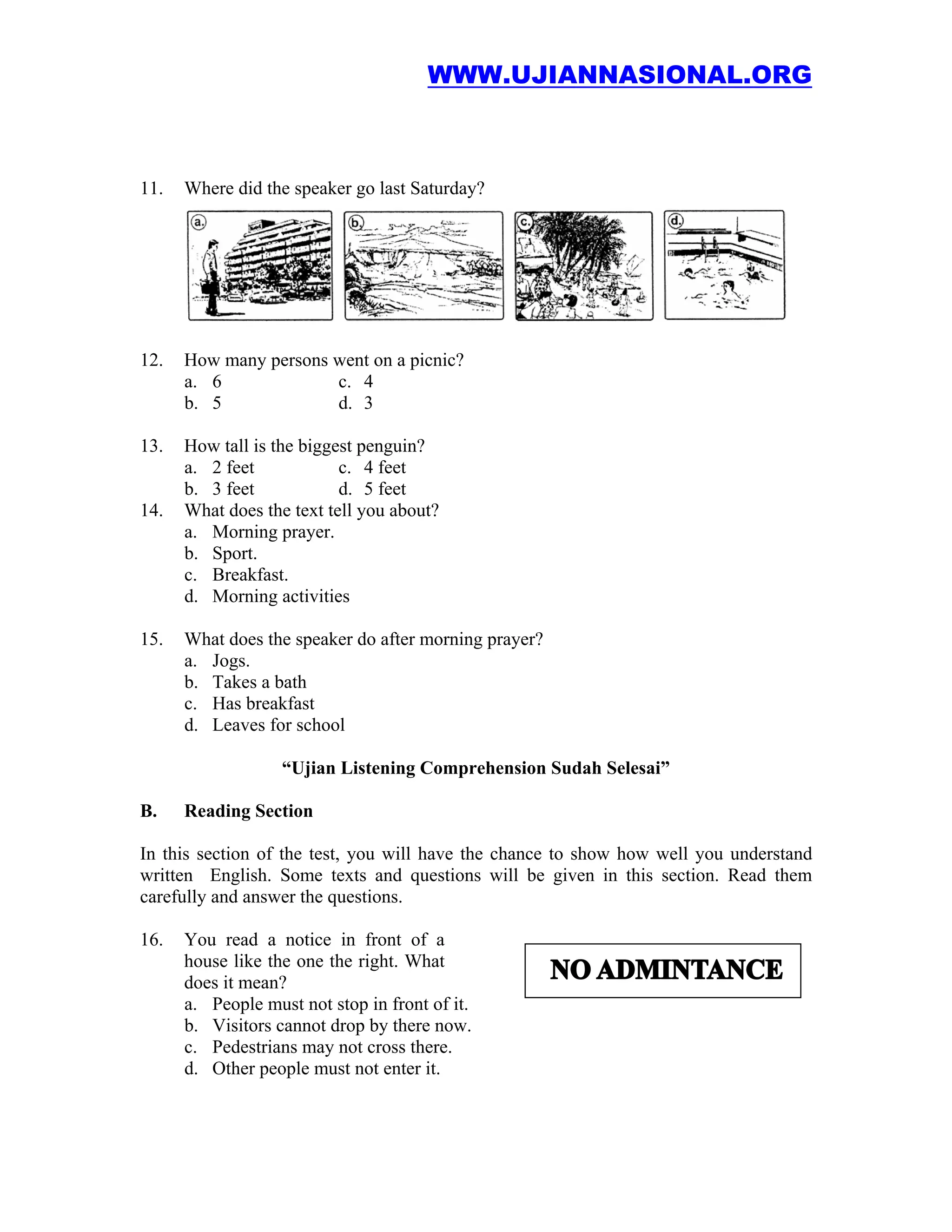 WWW.UJIANNASIONAL.ORG



11.   Where did the speaker go last Saturday?




12.   How many persons went on a picnic?
      a. 6             c. 4
      b. 5             d. 3

13.   How tall is the biggest penguin?
      a. 2 feet            c. 4 feet
      b. 3 feet            d. 5 feet
14.   What does the text tell you about?
      a. Morning prayer.
      b. Sport.
      c. Breakfast.
      d. Morning activities

15.   What does the speaker do after morning prayer?
      a. Jogs.
      b. Takes a bath
      c. Has breakfast
      d. Leaves for school

                   “Ujian Listening Comprehension Sudah Selesai”

B.    Reading Section

In this section of the test, you will have the chance to show how well you understand
written English. Some texts and questions will be given in this section. Read them
carefully and answer the questions.

16.   You read a notice in front of a
      house like the one the right. What
      does it mean?
      a. People must not stop in front of it.
      b. Visitors cannot drop by there now.
      c. Pedestrians may not cross there.
      d. Other people must not enter it.
 