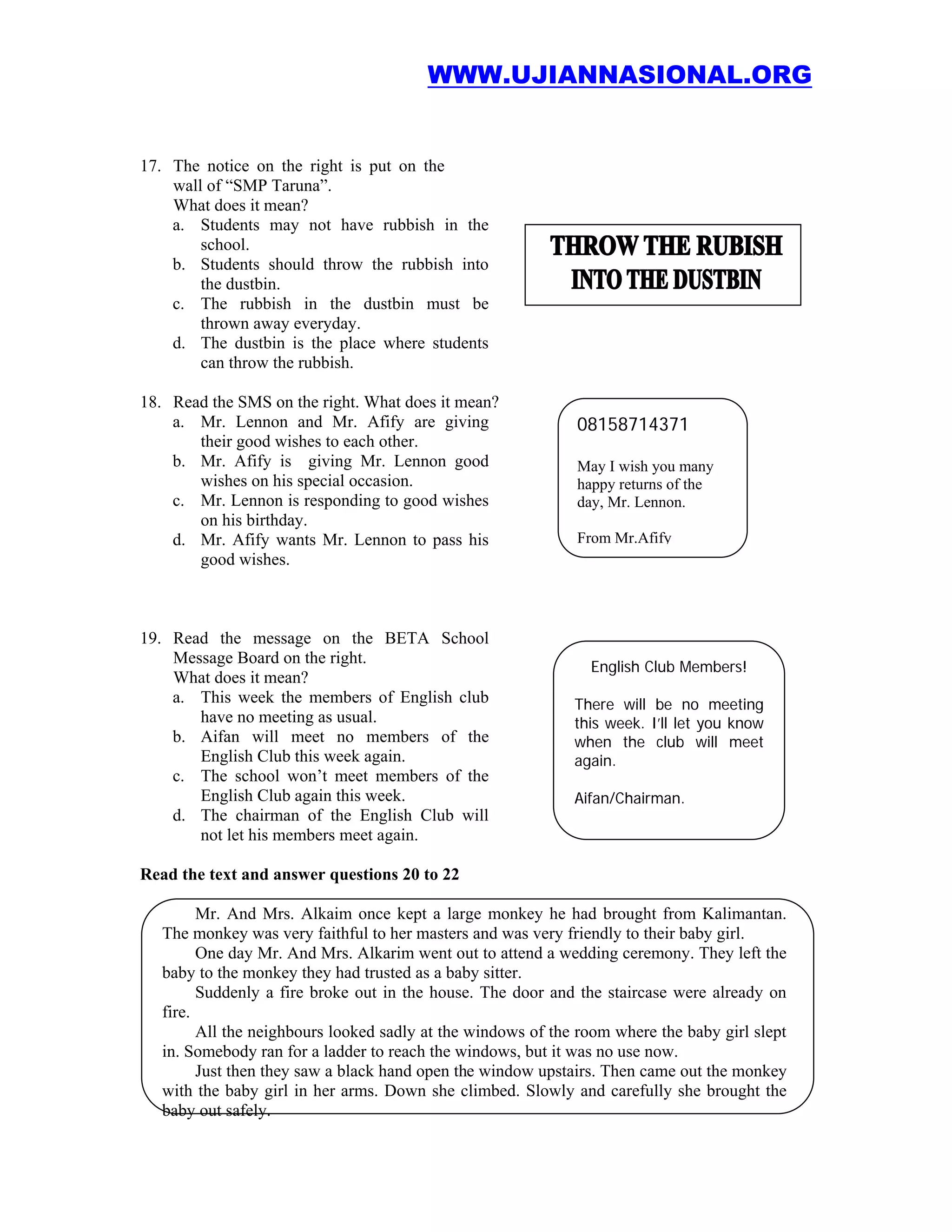 WWW.UJIANNASIONAL.ORG


17. The notice on the right is put on the
    wall of “SMP Taruna”.
    What does it mean?
    a. Students may not have rubbish in the
        school.
    b. Students should throw the rubbish into
        the dustbin.
    c. The rubbish in the dustbin must be
        thrown away everyday.
    d. The dustbin is the place where students
        can throw the rubbish.

18. Read the SMS on the right. What does it mean?
    a. Mr. Lennon and Mr. Afify are giving                    08158714371
       their good wishes to each other.
    b. Mr. Afify is giving Mr. Lennon good                    May I wish you many
       wishes on his special occasion.                        happy returns of the
    c. Mr. Lennon is responding to good wishes                day, Mr. Lennon.
       on his birthday.
    d. Mr. Afify wants Mr. Lennon to pass his                 From Mr.Afify
       good wishes.



19. Read the message on the BETA School
    Message Board on the right.
                                                                English Club Members!
    What does it mean?
    a. This week the members of English club                  There will be no meeting
       have no meeting as usual.                              this week. I’ll let you know
    b. Aifan will meet no members of the                      when the club will meet
       English Club this week again.                          again.
    c. The school won’t meet members of the
       English Club again this week.                          Aifan/Chairman.
    d. The chairman of the English Club will
       not let his members meet again.

Read the text and answer questions 20 to 22

         Mr. And Mrs. Alkaim once kept a large monkey he had brought from Kalimantan.
   The monkey was very faithful to her masters and was very friendly to their baby girl.
         One day Mr. And Mrs. Alkarim went out to attend a wedding ceremony. They left the
   baby to the monkey they had trusted as a baby sitter.
         Suddenly a fire broke out in the house. The door and the staircase were already on
   fire.
         All the neighbours looked sadly at the windows of the room where the baby girl slept
   in. Somebody ran for a ladder to reach the windows, but it was no use now.
         Just then they saw a black hand open the window upstairs. Then came out the monkey
   with the baby girl in her arms. Down she climbed. Slowly and carefully she brought the
   baby out safely.
 