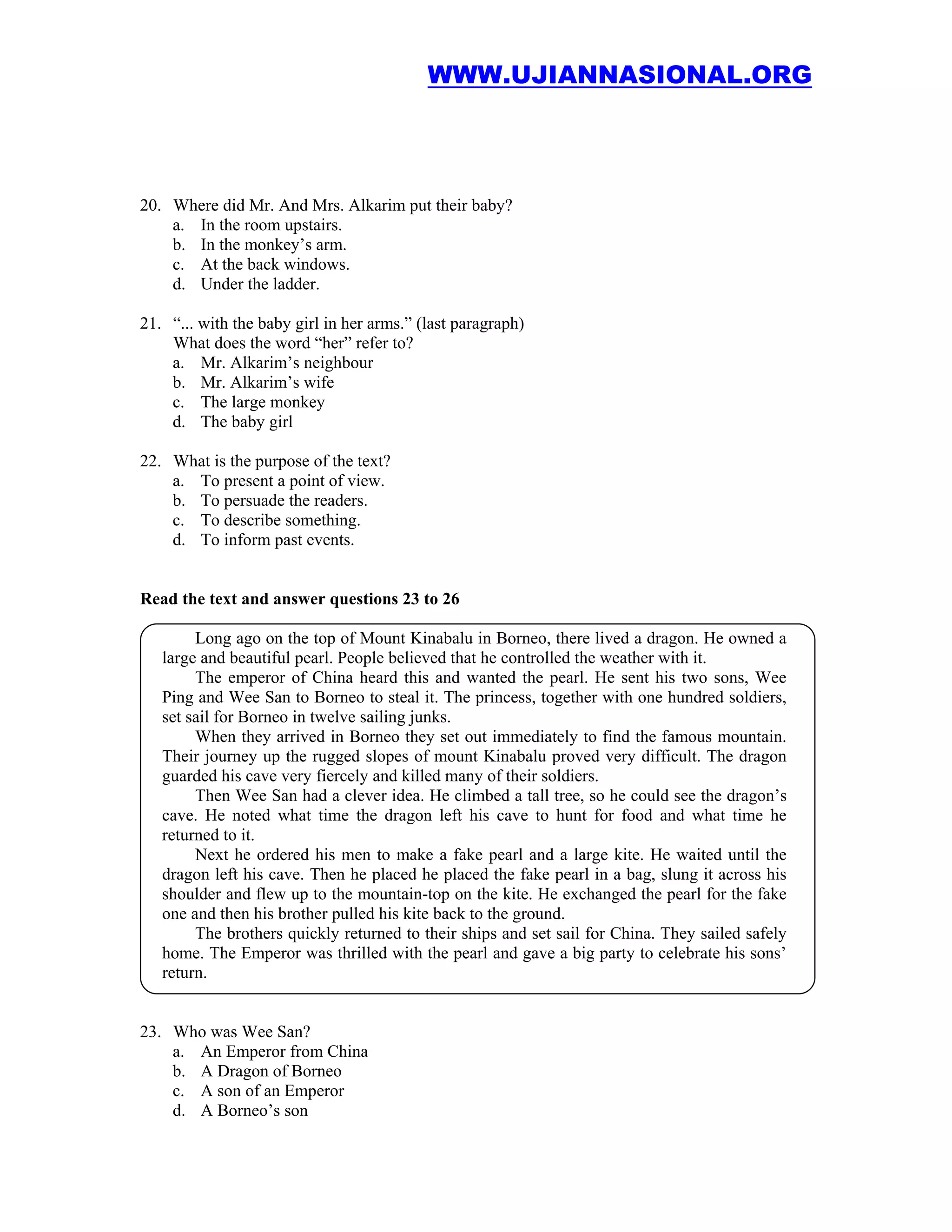 WWW.UJIANNASIONAL.ORG




20. Where did Mr. And Mrs. Alkarim put their baby?
    a. In the room upstairs.
    b. In the monkey’s arm.
    c. At the back windows.
    d. Under the ladder.

21. “... with the baby girl in her arms.” (last paragraph)
    What does the word “her” refer to?
    a. Mr. Alkarim’s neighbour
    b. Mr. Alkarim’s wife
    c. The large monkey
    d. The baby girl

22. What is the purpose of the text?
    a. To present a point of view.
    b. To persuade the readers.
    c. To describe something.
    d. To inform past events.


Read the text and answer questions 23 to 26

        Long ago on the top of Mount Kinabalu in Borneo, there lived a dragon. He owned a
   large and beautiful pearl. People believed that he controlled the weather with it.
        The emperor of China heard this and wanted the pearl. He sent his two sons, Wee
   Ping and Wee San to Borneo to steal it. The princess, together with one hundred soldiers,
   set sail for Borneo in twelve sailing junks.
        When they arrived in Borneo they set out immediately to find the famous mountain.
   Their journey up the rugged slopes of mount Kinabalu proved very difficult. The dragon
   guarded his cave very fiercely and killed many of their soldiers.
        Then Wee San had a clever idea. He climbed a tall tree, so he could see the dragon’s
   cave. He noted what time the dragon left his cave to hunt for food and what time he
   returned to it.
        Next he ordered his men to make a fake pearl and a large kite. He waited until the
   dragon left his cave. Then he placed he placed the fake pearl in a bag, slung it across his
   shoulder and flew up to the mountain-top on the kite. He exchanged the pearl for the fake
   one and then his brother pulled his kite back to the ground.
        The brothers quickly returned to their ships and set sail for China. They sailed safely
   home. The Emperor was thrilled with the pearl and gave a big party to celebrate his sons’
   return.


23. Who was Wee San?
    a. An Emperor from China
    b. A Dragon of Borneo
    c. A son of an Emperor
    d. A Borneo’s son
 