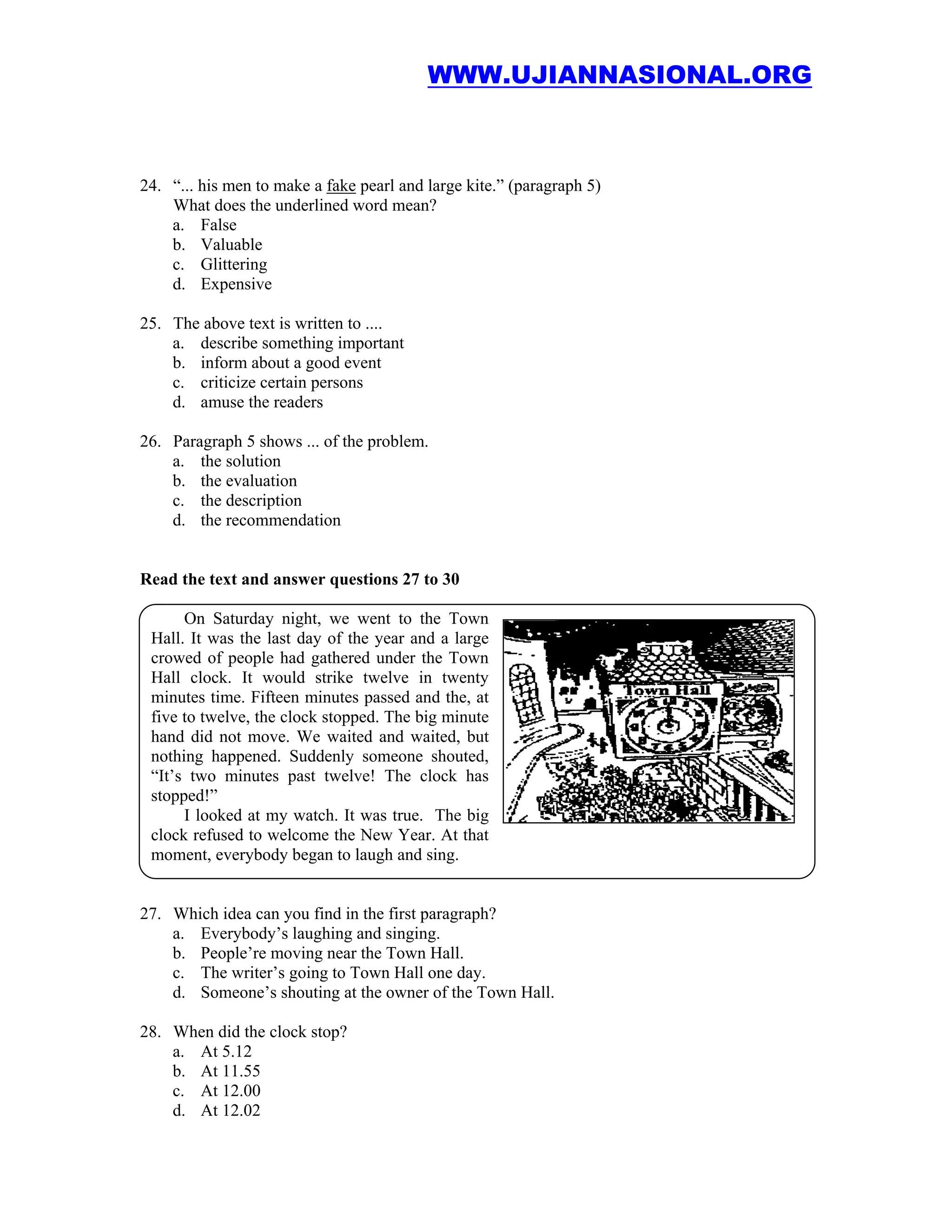 WWW.UJIANNASIONAL.ORG



24. “... his men to make a fake pearl and large kite.” (paragraph 5)
    What does the underlined word mean?
    a. False
    b. Valuable
    c. Glittering
    d. Expensive

25. The above text is written to ....
    a. describe something important
    b. inform about a good event
    c. criticize certain persons
    d. amuse the readers

26. Paragraph 5 shows ... of the problem.
    a. the solution
    b. the evaluation
    c. the description
    d. the recommendation


Read the text and answer questions 27 to 30

      On Saturday night, we went to the Town
 Hall. It was the last day of the year and a large
 crowed of people had gathered under the Town
 Hall clock. It would strike twelve in twenty
 minutes time. Fifteen minutes passed and the, at
 five to twelve, the clock stopped. The big minute
 hand did not move. We waited and waited, but
 nothing happened. Suddenly someone shouted,
 “It’s two minutes past twelve! The clock has
 stopped!”
      I looked at my watch. It was true. The big
 clock refused to welcome the New Year. At that
 moment, everybody began to laugh and sing.


27. Which idea can you find in the first paragraph?
    a. Everybody’s laughing and singing.
    b. People’re moving near the Town Hall.
    c. The writer’s going to Town Hall one day.
    d. Someone’s shouting at the owner of the Town Hall.

28. When did the clock stop?
    a. At 5.12
    b. At 11.55
    c. At 12.00
    d. At 12.02
 