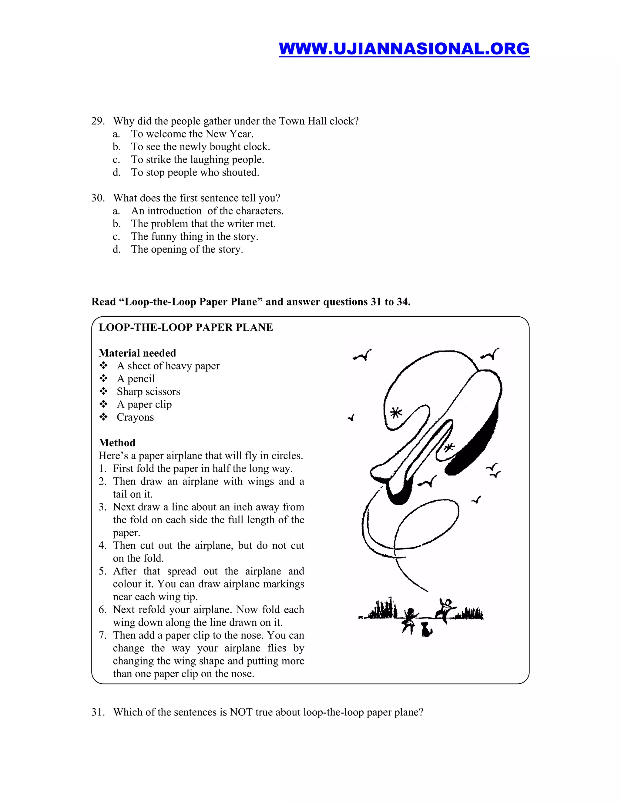 WWW.UJIANNASIONAL.ORG



29. Why did the people gather under the Town Hall clock?
    a. To welcome the New Year.
    b. To see the newly bought clock.
    c. To strike the laughing people.
    d. To stop people who shouted.

30. What does the first sentence tell you?
    a. An introduction of the characters.
    b. The problem that the writer met.
    c. The funny thing in the story.
    d. The opening of the story.



Read “Loop-the-Loop Paper Plane” and answer questions 31 to 34.

 LOOP-THE-LOOP PAPER PLANE

 Material needed
    A sheet of heavy paper
    A pencil
    Sharp scissors
    A paper clip
    Crayons

 Method
 Here’s a paper airplane that will fly in circles.
 1. First fold the paper in half the long way.
 2. Then draw an airplane with wings and a
    tail on it.
 3. Next draw a line about an inch away from
    the fold on each side the full length of the
    paper.
 4. Then cut out the airplane, but do not cut
    on the fold.
 5. After that spread out the airplane and
    colour it. You can draw airplane markings
    near each wing tip.
 6. Next refold your airplane. Now fold each
    wing down along the line drawn on it.
 7. Then add a paper clip to the nose. You can
    change the way your airplane flies by
    changing the wing shape and putting more
    than one paper clip on the nose.


31. Which of the sentences is NOT true about loop-the-loop paper plane?
 