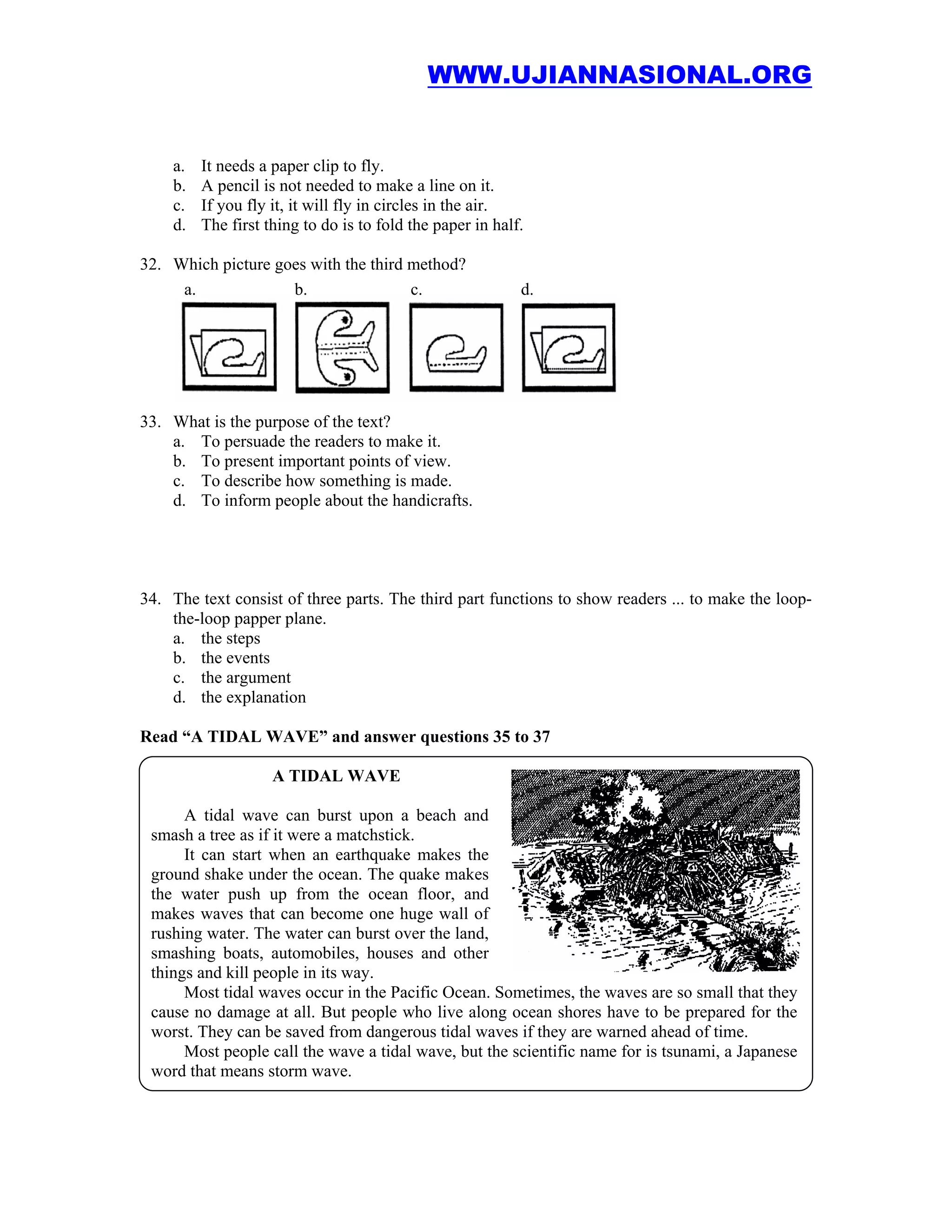 WWW.UJIANNASIONAL.ORG


    a.   It needs a paper clip to fly.
    b.   A pencil is not needed to make a line on it.
    c.   If you fly it, it will fly in circles in the air.
    d.   The first thing to do is to fold the paper in half.

32. Which picture goes with the third method?
     a.             b.                c.                   d.




33. What is the purpose of the text?
    a. To persuade the readers to make it.
    b. To present important points of view.
    c. To describe how something is made.
    d. To inform people about the handicrafts.




34. The text consist of three parts. The third part functions to show readers ... to make the loop-
    the-loop papper plane.
    a. the steps
    b. the events
    c. the argument
    d. the explanation

Read “A TIDAL WAVE” and answer questions 35 to 37

                    A TIDAL WAVE

      A tidal wave can burst upon a beach and
 smash a tree as if it were a matchstick.
      It can start when an earthquake makes the
 ground shake under the ocean. The quake makes
 the water push up from the ocean floor, and
 makes waves that can become one huge wall of
 rushing water. The water can burst over the land,
 smashing boats, automobiles, houses and other
 things and kill people in its way.
      Most tidal waves occur in the Pacific Ocean. Sometimes, the waves are so small that they
 cause no damage at all. But people who live along ocean shores have to be prepared for the
 worst. They can be saved from dangerous tidal waves if they are warned ahead of time.
      Most people call the wave a tidal wave, but the scientific name for is tsunami, a Japanese
 word that means storm wave.
 