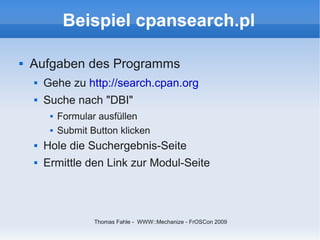 Beispiel cpansearch.pl

   Aufgaben des Programms
       Gehe zu http://search.cpan.org
       Suche nach "DBI"
            Formular ausfüllen
            Submit Button klicken
       Hole die Suchergebnis-Seite
       Ermittle den Link zur Modul-Seite




                     Thomas Fahle - WWW::Mechanize - FrOSCon 2009
 