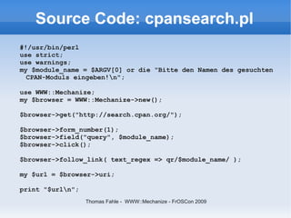 Source Code: cpansearch.pl
#!/usr/bin/perl
use strict;
use warnings;
my $module_name = $ARGV[0] or die "Bitte den Namen des gesuchten
  CPAN-Moduls eingeben!n";

use WWW::Mechanize;
my $browser = WWW::Mechanize->new();

$browser->get("http://search.cpan.org/");

$browser->form_number(1);
$browser->field("query", $module_name);
$browser->click();

$browser->follow_link( text_regex => qr/$module_name/ );

my $url = $browser->uri;

print "$urln";
                  Thomas Fahle - WWW::Mechanize - FrOSCon 2009
 