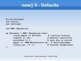 new() II - Defaults

#!/usr/bin/perl
use strict;
use warnings;

use WWW::Mechanize;

my $browser = WWW::Mechanize->new(
      stack_depth => 8675309,      # infinite History
      timeout => 180,              # Network inactivity
      autocheck => 1,              # auto die on errors
      agent => "WWW-Mechanize/x.xx", # Versionsnummer
      cookie_jar => {},            # Cookies akzeptieren
);



               Thomas Fahle - WWW::Mechanize - FrOSCon 2009
 