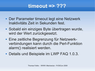 timeout => ???

   Der Parameter timeout legt eine Netzwerk
    Inaktivitäts Zeit in Sekunden fest.
   Sobald ein einziges Byte übertragen wurde,
    wird der Wert zurückgesetzt.
   Eine zeitliche Begrenzung für Netzwerk-
    verbindungen kann durch die Perl-Funktion
    alarm() realisiert werden.
   Details und Beispiele im LWP FAQ 1.0.3.

              Thomas Fahle - WWW::Mechanize - FrOSCon 2009
 