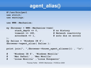 agent_alias()
#!/usr/bin/perl
use strict;
use warnings;

use WWW::Mechanize;

my $browser = WWW::Mechanize->new(
      stack_depth => 0,            # no History
      timeout => 180,              # Network inactivity
      autocheck => 1,              # auto die on errors
);
my $alias = 'Windows IE 6';
$browser->agent_alias( $alias );

print join(", ",$browser->known_agent_aliases()) , "n";

#    'Windows IE 6', 'Windows Mozilla'
#    'Mac Safari' , 'Mac Mozilla'
#    'Linux Mozilla' ,'Linux Konqueror'
               Thomas Fahle - WWW::Mechanize - FrOSCon 2009
 