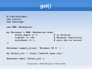 get()
#!/usr/bin/perl
use strict;
use warnings;

use WWW::Mechanize;

my $browser = WWW::Mechanize->new(
      stack_depth => 0,            # no History
      timeout => 180,              # Network inactivity
      autocheck => 1,              # auto die on errors
);

$browser->agent_alias( 'Windows IE 6' ) ;

my $start_url = 'http://search.cpan.org';

$browser->get( $start_url );

               Thomas Fahle - WWW::Mechanize - FrOSCon 2009
 