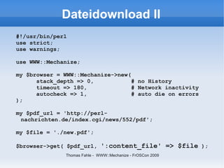Dateidownload II
#!/usr/bin/perl
use strict;
use warnings;

use WWW::Mechanize;

my $browser = WWW::Mechanize->new(
      stack_depth => 0,            # no History
      timeout => 180,              # Network inactivity
      autocheck => 1,              # auto die on errors
);

my $pdf_url = 'http://perl-
 nachrichten.de/index.cgi/news/552/pdf';

my $file = './new.pdf';

$browser->get( $pdf_url, ':content_file' => $file );
               Thomas Fahle - WWW::Mechanize - FrOSCon 2009
 