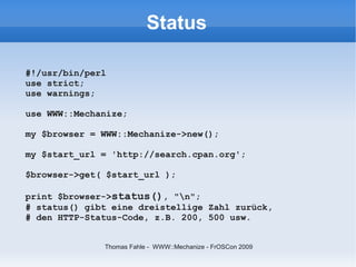 Status

#!/usr/bin/perl
use strict;
use warnings;

use WWW::Mechanize;

my $browser = WWW::Mechanize->new();

my $start_url = 'http://search.cpan.org';

$browser->get( $start_url );

print $browser->status(), "n";
# status() gibt eine dreistellige Zahl zurück,
# den HTTP-Status-Code, z.B. 200, 500 usw.


              Thomas Fahle - WWW::Mechanize - FrOSCon 2009
 