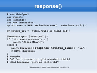 response()
#!/usr/bin/perl
use strict;
use warnings;
use WWW::Mechanize;
my $browser = WWW::Mechanize->new(               autocheck => 0 );

my $start_url = 'http://gibt-es-nicht.tld';

$browser->get( $start_url );
if ( $browser->success() ) {
    print "Alles Klarn";
}else {
   print $browser->response->status_line(), "n";
   # HTTP::Response
}
# Ausgabe:
# 500 Can't connect to gibt-es-nicht.tld:80
# (Bad hostname 'gibt-es-nicht.tld')

              Thomas Fahle - WWW::Mechanize - FrOSCon 2009
 