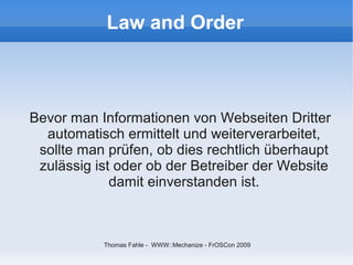 Law and Order



Bevor man Informationen von Webseiten Dritter
  automatisch ermittelt und weiterverarbeitet,
 sollte man prüfen, ob dies rechtlich überhaupt
 zulässig ist oder ob der Betreiber der Website
             damit einverstanden ist.



           Thomas Fahle - WWW::Mechanize - FrOSCon 2009
 