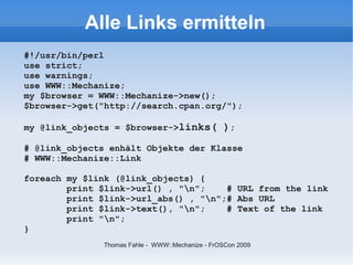 Alle Links ermitteln
#!/usr/bin/perl
use strict;
use warnings;
use WWW::Mechanize;
my $browser = WWW::Mechanize->new();
$browser->get("http://search.cpan.org/");

my @link_objects = $browser->links( );

# @link_objects enhält Objekte der Klasse
# WWW::Mechanize::Link

foreach my $link (@link_objects) {
        print $link->url() , "n";    # URL from the link
        print $link->url_abs() , "n";# Abs URL
        print $link->text(), "n";    # Text of the link
        print "n";
}
              Thomas Fahle - WWW::Mechanize - FrOSCon 2009
 