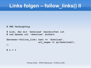 Links folgen – follow_links() II


# UND Verknüpfung

# Link, der mit 'download' beschriftet ist
# und dessen url 'download' enthält

$browser->follow_link( text => 'download',
                       url_regex => qr/download/i,
);

# n = 1




              Thomas Fahle - WWW::Mechanize - FrOSCon 2009
 