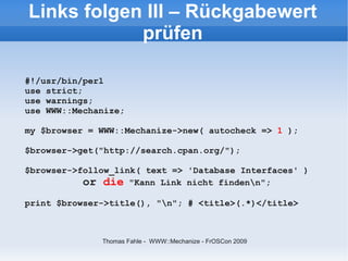 Links folgen III – Rückgabewert
            prüfen

#!/usr/bin/perl
use strict;
use warnings;
use WWW::Mechanize;

my $browser = WWW::Mechanize->new( autocheck => 1 );

$browser->get("http://search.cpan.org/");

$browser->follow_link( text => 'Database Interfaces' )
           or die "Kann Link nicht findenn";
print $browser->title(), "n"; # <title>(.*)</title>



              Thomas Fahle - WWW::Mechanize - FrOSCon 2009
 
