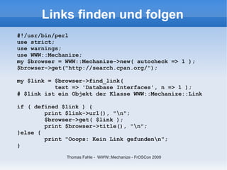 Links finden und folgen
#!/usr/bin/perl
use strict;
use warnings;
use WWW::Mechanize;
my $browser = WWW::Mechanize->new( autocheck => 1 );
$browser->get("http://search.cpan.org/");

my $link = $browser->find_link(
           text => 'Database Interfaces', n => 1 );
# $link ist ein Objekt der Klasse WWW::Mechanize::Link

if ( defined $link ) {
        print $link->url(), "n";
        $browser->get( $link );
        print $browser->title(), "n";
}else {
        print "Ooops: Kein Link gefundenn";
}
              Thomas Fahle - WWW::Mechanize - FrOSCon 2009
 
