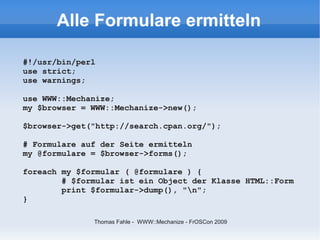 Alle Formulare ermitteln

#!/usr/bin/perl
use strict;
use warnings;

use WWW::Mechanize;
my $browser = WWW::Mechanize->new();

$browser->get("http://search.cpan.org/");

# Formulare auf der Seite ermitteln
my @formulare = $browser->forms();

foreach my $formular ( @formulare ) {
        # $formular ist ein Object der Klasse HTML::Form
        print $formular->dump(), "n";
}

              Thomas Fahle - WWW::Mechanize - FrOSCon 2009
 
