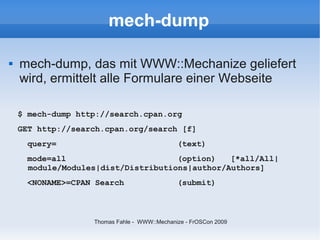 mech-dump

   mech-dump, das mit WWW::Mechanize geliefert
    wird, ermittelt alle Formulare einer Webseite

    $ mech-dump http://search.cpan.org
    GET http://search.cpan.org/search [f]
      query=                                  (text)
      mode=all                       (option)   [*all/All|
      module/Modules|dist/Distributions|author/Authors]
      <NONAME>=CPAN Search                    (submit)



                   Thomas Fahle - WWW::Mechanize - FrOSCon 2009
 