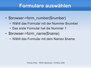 Formulare auswählen

   $browser->form_number($number)
       Wählt das Formular mit der Nummer $number
       Das erste Formular hat die Nummer 1
   $browser->form_name($name)
       Wählt das Formular mit dem Namen $name




                 Thomas Fahle - WWW::Mechanize - FrOSCon 2009
 
