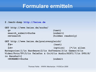 Formulare ermitteln

$ /mech-dump http://heise.de

GET http://www.heise.de/suche/
  q=                                      (text)
  search_submit=Suche                     (submit)
  rm=search                               (hidden readonly)

GET http://www.heise.de/preisvergleich/
  fs=                            (text)
  in=                            (option)   [*/in allen
Kategorien|1/in Hardware|2/in Software|3/in Games|4/in
Video/Foto/TV|5/in Telefon & Co|6/in Audio/HIFI|7/in DVD|8/
in Haushalt]
  <NONAME>=Suche                 (submit


                Thomas Fahle - WWW::Mechanize - FrOSCon 2009
 
