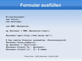 Formular ausfüllen

#!/usr/bin/perl
use strict;
use warnings;

use WWW::Mechanize;

my $browser = WWW::Mechanize->new();

$browser->get("http://www.heise.de/");

# Das zweite Formular auswaehlen (Preisvergleich)
$browser->form_number(2);
my $produkt = 'Half-Life';
$browser->field('fs', $produkt);
$browser->field('in', 3); # Games


              Thomas Fahle - WWW::Mechanize - FrOSCon 2009
 